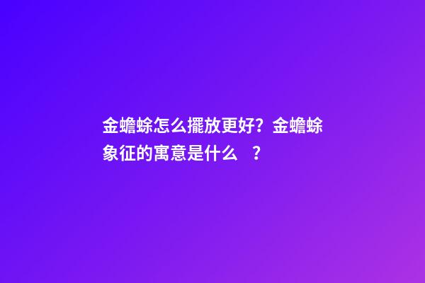 金蟾蜍怎么擺放更好？金蟾蜍象征的寓意是什么？